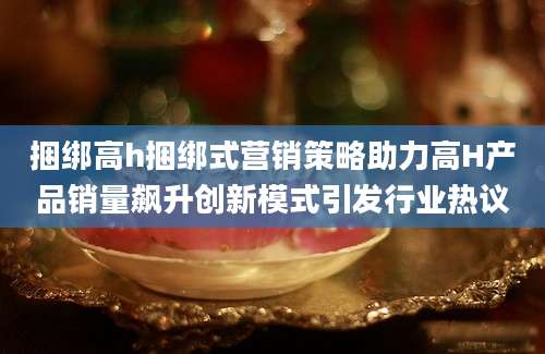 捆绑高h捆绑式营销策略助力高H产品销量飙升创新模式引发行业热议