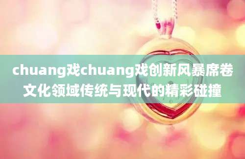 chuang戏chuang戏创新风暴席卷文化领域传统与现代的精彩碰撞