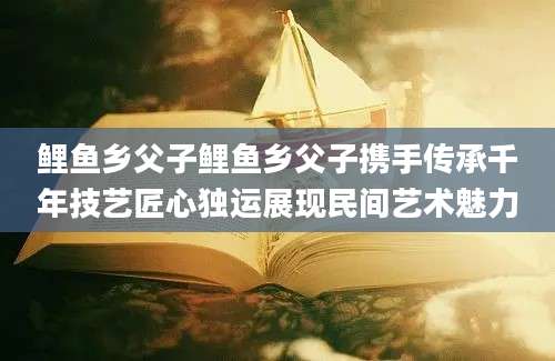 鲤鱼乡父子鲤鱼乡父子携手传承千年技艺匠心独运展现民间艺术魅力