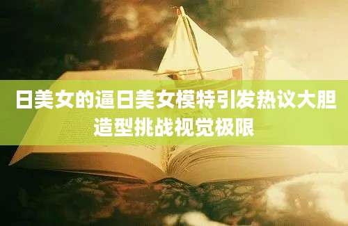 日美女的逼日美女模特引发热议大胆造型挑战视觉极限