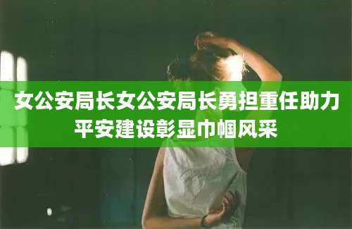 女公安局长女公安局长勇担重任助力平安建设彰显巾帼风采
