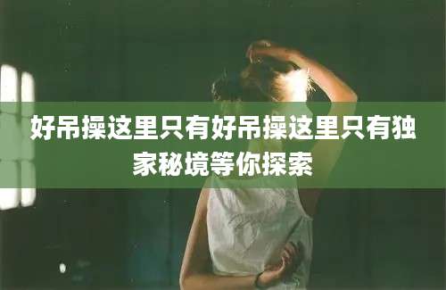好吊操这里只有好吊操这里只有独家秘境等你探索