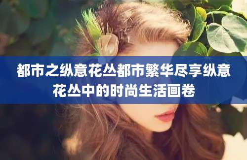 都市之纵意花丛都市繁华尽享纵意花丛中的时尚生活画卷