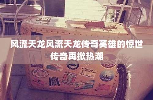 风流天龙风流天龙传奇英雄的惊世传奇再掀热潮