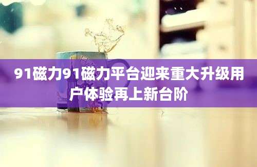 91磁力91磁力平台迎来重大升级用户体验再上新台阶