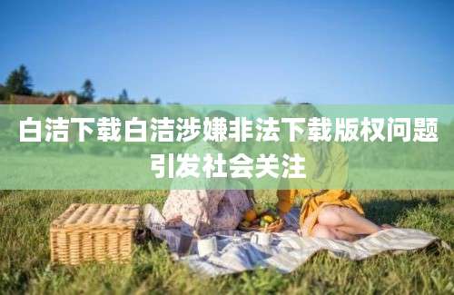白洁下载白洁涉嫌非法下载版权问题引发社会关注