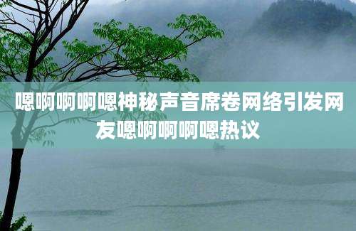 嗯啊啊啊嗯神秘声音席卷网络引发网友嗯啊啊啊嗯热议