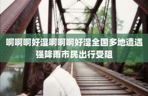 啊啊啊好湿啊啊啊好湿全国多地遭遇强降雨市民出行受阻