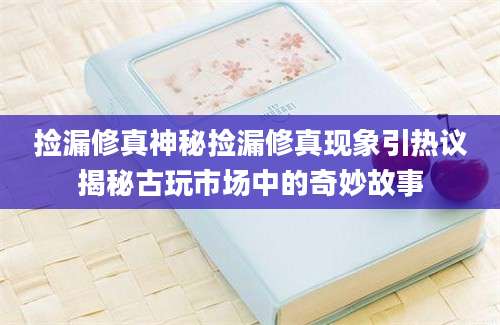 捡漏修真神秘捡漏修真现象引热议揭秘古玩市场中的奇妙故事