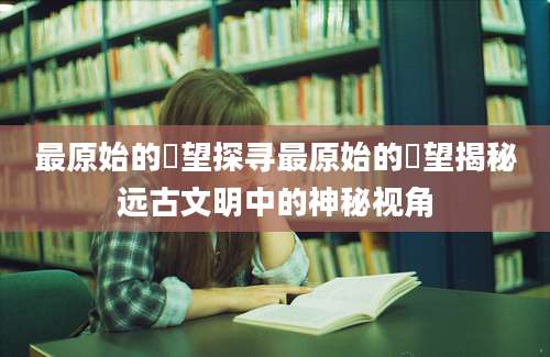 最原始的欱望探寻最原始的欱望揭秘远古文明中的神秘视角