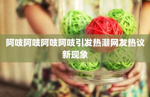 阿吱阿吱阿吱阿吱引发热潮网友热议新现象