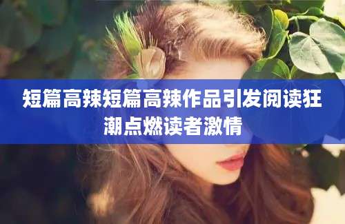 短篇高辣短篇高辣作品引发阅读狂潮点燃读者激情