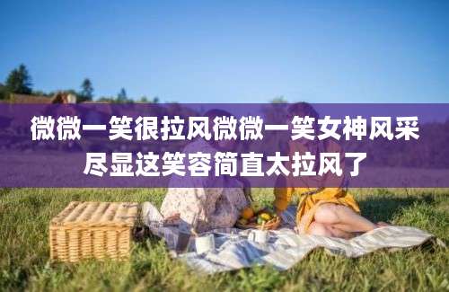 微微一笑很拉风微微一笑女神风采尽显这笑容简直太拉风了