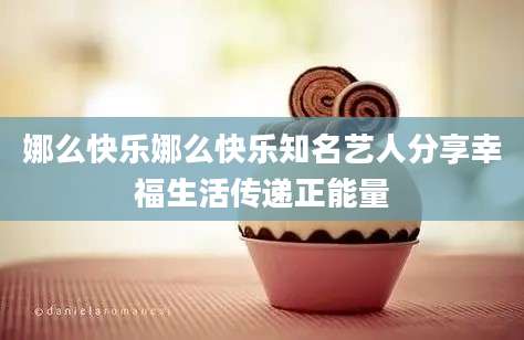 娜么快乐娜么快乐知名艺人分享幸福生活传递正能量