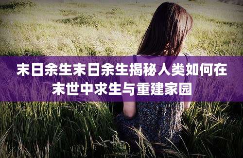 末日余生末日余生揭秘人类如何在末世中求生与重建家园
