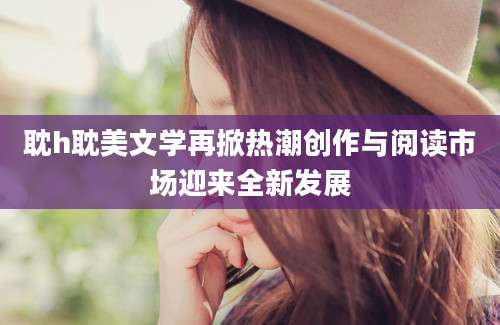 耽h耽美文学再掀热潮创作与阅读市场迎来全新发展