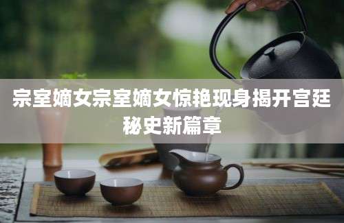 宗室嫡女宗室嫡女惊艳现身揭开宫廷秘史新篇章