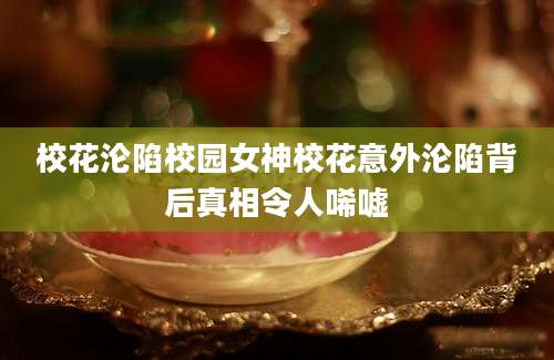 校花沦陷校园女神校花意外沦陷背后真相令人唏嘘