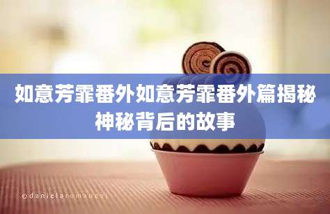 如意芳霏番外如意芳霏番外篇揭秘神秘背后的故事