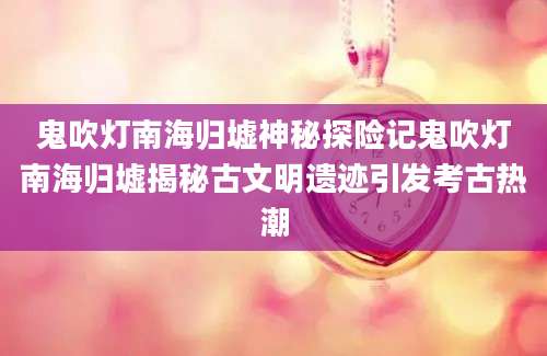 鬼吹灯南海归墟神秘探险记鬼吹灯南海归墟揭秘古文明遗迹引发考古热潮