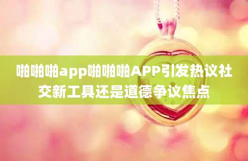啪啪啪app啪啪啪APP引发热议社交新工具还是道德争议焦点
