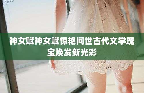 神女赋神女赋惊艳问世古代文学瑰宝焕发新光彩