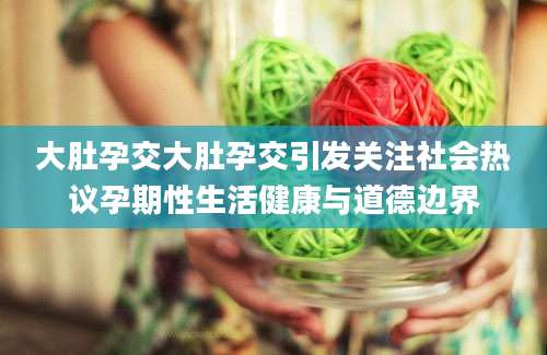 大肚孕交大肚孕交引发关注社会热议孕期性生活健康与道德边界