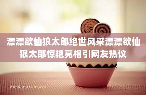 漂漂欲仙狼太郎绝世风采漂漂欲仙狼太郎惊艳亮相引网友热议