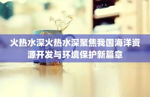 火热水深火热水深聚焦我国海洋资源开发与环境保护新篇章