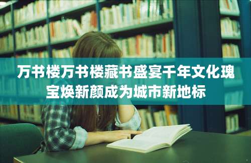 万书楼万书楼藏书盛宴千年文化瑰宝焕新颜成为城市新地标