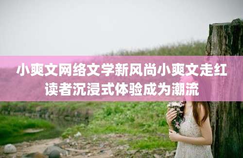 小爽文网络文学新风尚小爽文走红读者沉浸式体验成为潮流