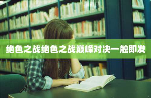 绝色之战绝色之战巅峰对决一触即发