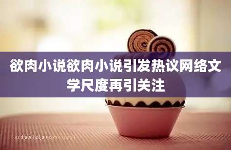 欲肉小说欲肉小说引发热议网络文学尺度再引关注