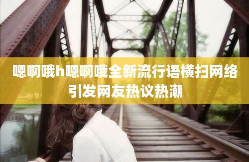 嗯啊哦h嗯啊哦全新流行语横扫网络引发网友热议热潮