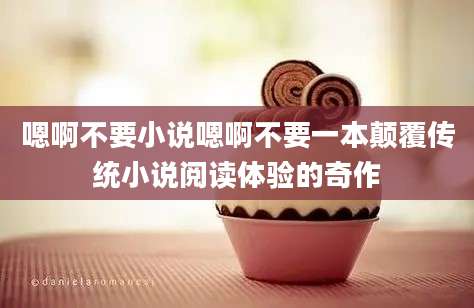 嗯啊不要小说嗯啊不要一本颠覆传统小说阅读体验的奇作