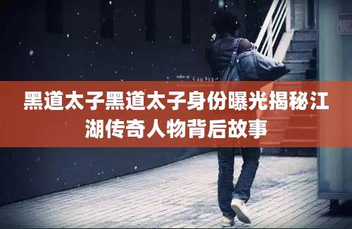 黑道太子黑道太子身份曝光揭秘江湖传奇人物背后故事