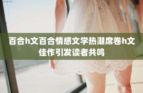 百合h文百合情感文学热潮席卷h文佳作引发读者共鸣