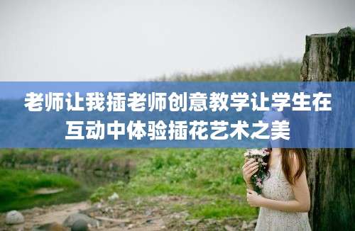 老师让我插老师创意教学让学生在互动中体验插花艺术之美
