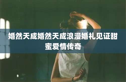 婚然天成婚然天成浪漫婚礼见证甜蜜爱情传奇