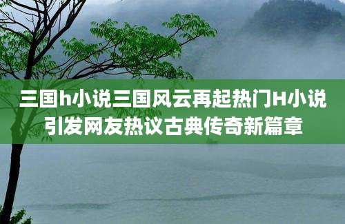 三国h小说三国风云再起热门H小说引发网友热议古典传奇新篇章