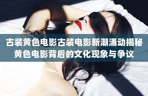 古装黄色电影古装电影新潮涌动揭秘黄色电影背后的文化现象与争议