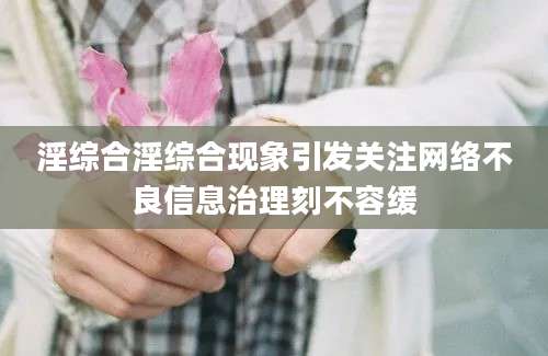 淫综合淫综合现象引发关注网络不良信息治理刻不容缓
