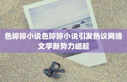 色婷婷小说色婷婷小说引发热议网络文学新势力崛起