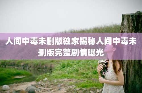 人间中毒未删版独家揭秘人间中毒未删版完整剧情曝光
