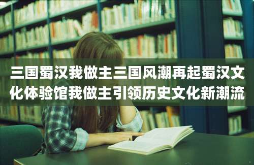 三国蜀汉我做主三国风潮再起蜀汉文化体验馆我做主引领历史文化新潮流