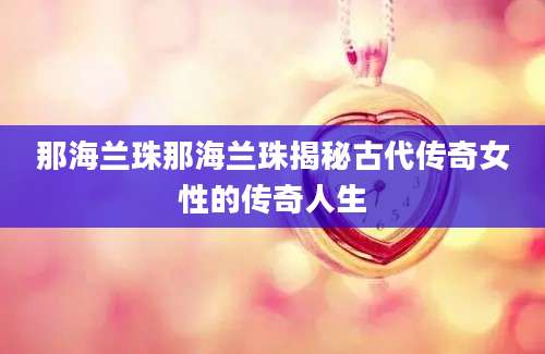 那海兰珠那海兰珠揭秘古代传奇女性的传奇人生