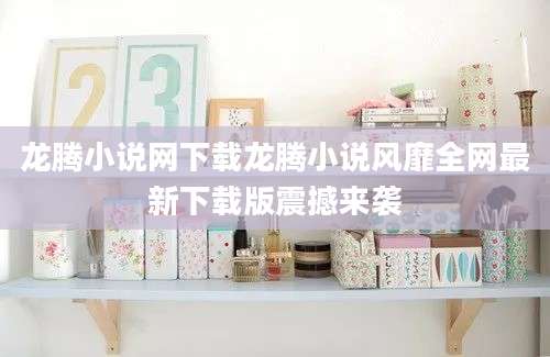 龙腾小说网下载龙腾小说风靡全网最新下载版震撼来袭