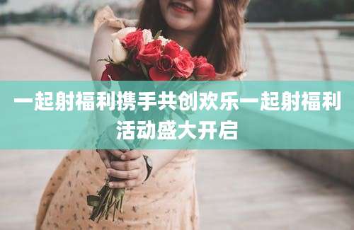 一起射福利携手共创欢乐一起射福利活动盛大开启