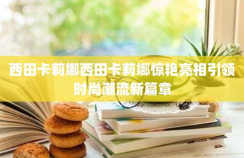西田卡莉娜西田卡莉娜惊艳亮相引领时尚潮流新篇章