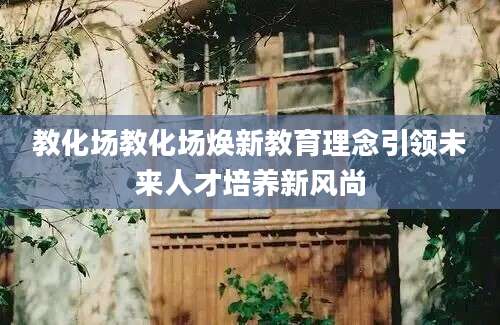 教化场教化场焕新教育理念引领未来人才培养新风尚